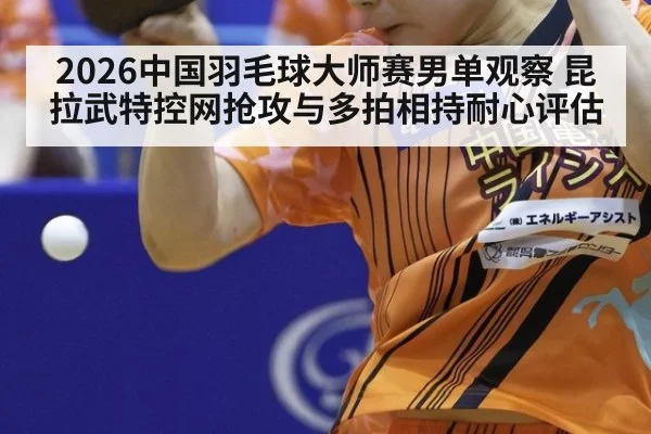 2026中国羽毛球大师赛男单观察 昆拉武特控网抢攻与多拍相持耐心评估
